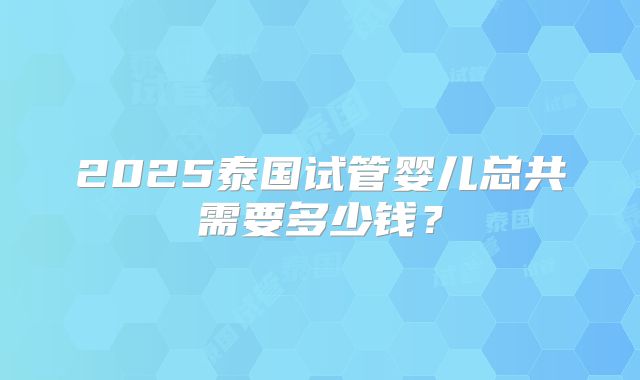 2025泰国试管婴儿总共需要多少钱？