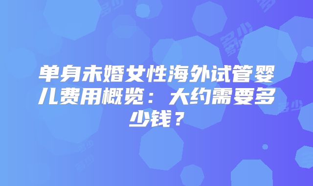 单身未婚女性海外试管婴儿费用概览：大约需要多少钱？