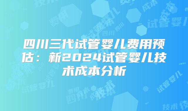 四川三代试管婴儿费用预估：新2024试管婴儿技术成本分析