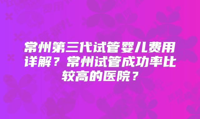 常州第三代试管婴儿费用详解？常州试管成功率比较高的医院？