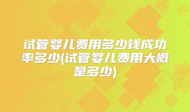 试管婴儿费用多少钱成功率多少(试管婴儿费用大概是多少)