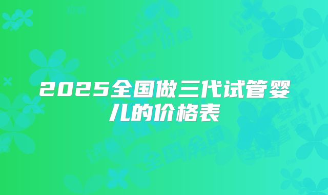 2025全国做三代试管婴儿的价格表