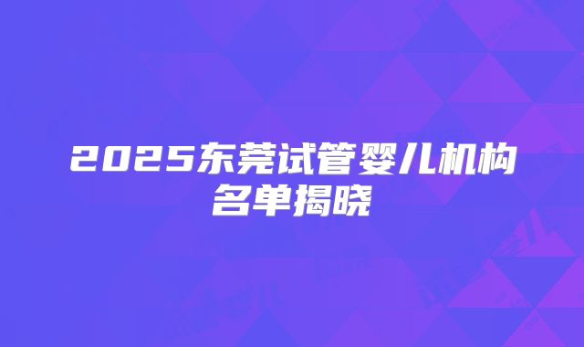 2025东莞试管婴儿机构名单揭晓