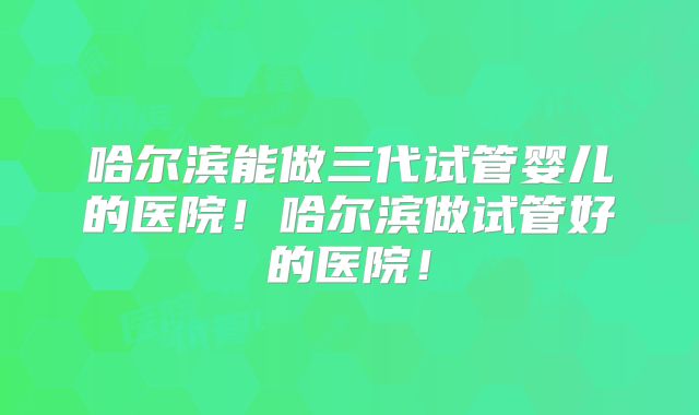 哈尔滨能做三代试管婴儿的医院!哈尔滨做试管好的医院!