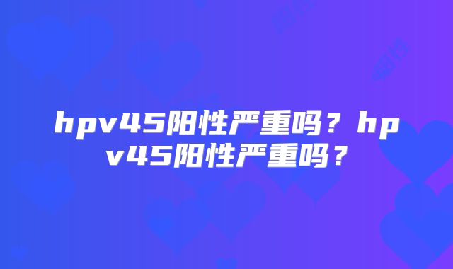 hpv45阳性严重吗？hpv45阳性严重吗？