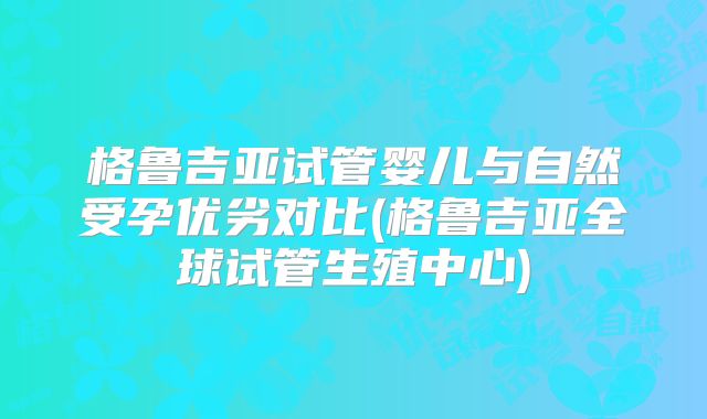 格鲁吉亚试管婴儿与自然受孕优劣对比(格鲁吉亚全球试管生殖中心)