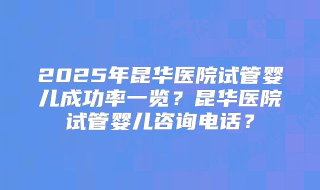 2025年昆华医院试管婴儿成功率一览？昆华医院试管婴儿咨询电话？
