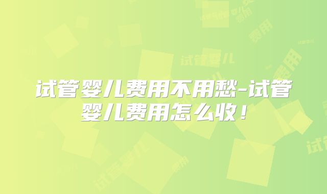 试管婴儿费用不用愁-试管婴儿费用怎么收！