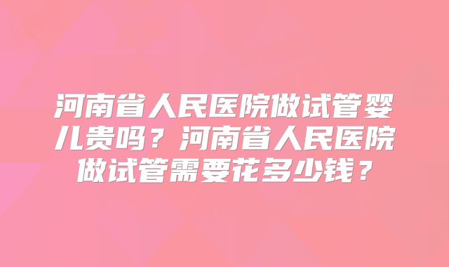河南省人民医院做试管婴儿贵吗?河南省人民医院做试管需要花多少钱?