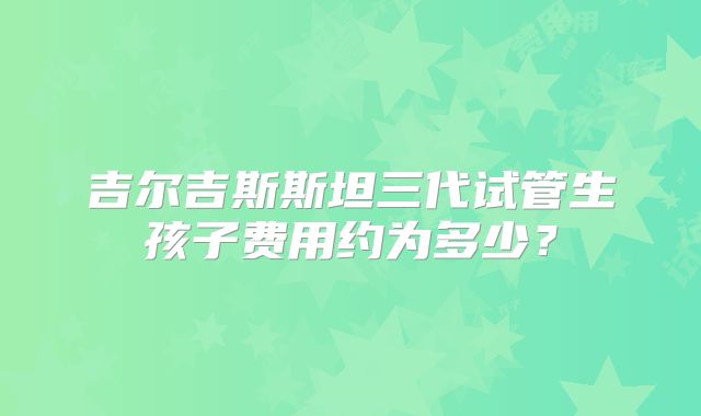吉尔吉斯斯坦三代试管生孩子费用约为多少？