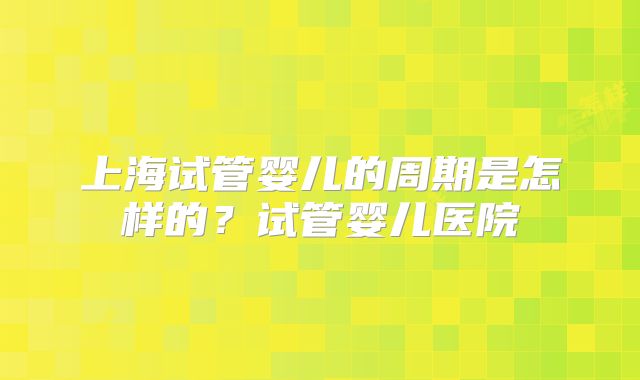 上海试管婴儿的周期是怎样的？试管婴儿医院