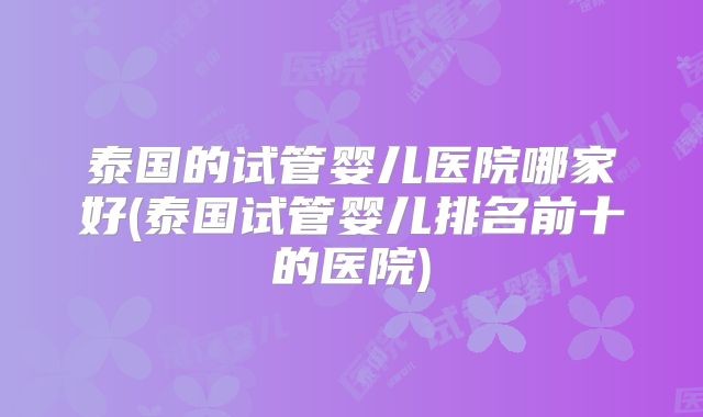 泰国的试管婴儿医院哪家好(泰国试管婴儿排名前十的医院)