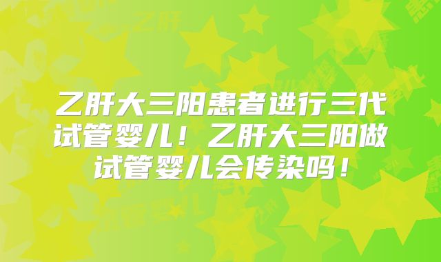乙肝大三阳患者进行三代试管婴儿！乙肝大三阳做试管婴儿会传染吗！
