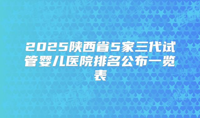 2025陕西省5家三代试管婴儿医院排名公布一览表
