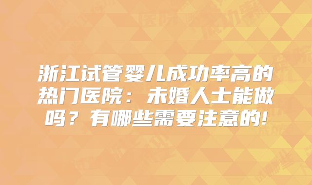 浙江试管婴儿成功率高的热门医院：未婚人士能做吗？有哪些需要注意的!