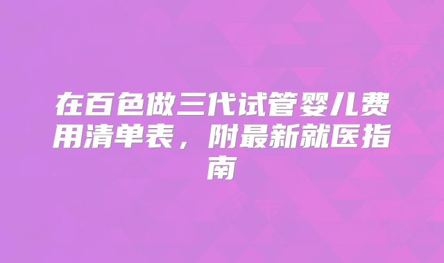 在百色做三代试管婴儿费用清单表，附最新就医指南