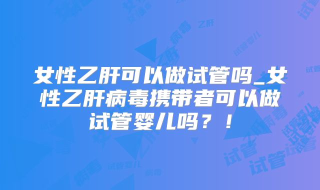 女性乙肝可以做试管吗_女性乙肝病毒携带者可以做试管婴儿吗？！