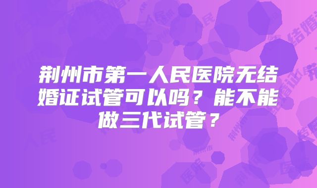 荆州市第一人民医院无结婚证试管可以吗？能不能做三代试管？