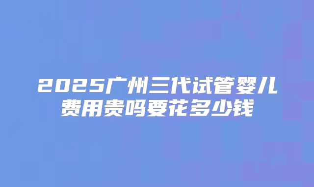 2025广州三代试管婴儿费用贵吗要花多少钱