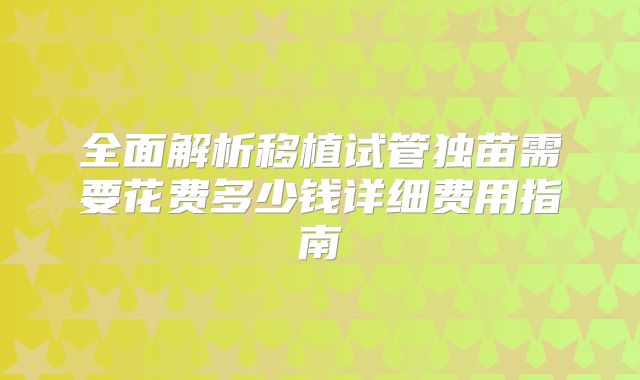 全面解析移植试管独苗需要花费多少钱详细费用指南
