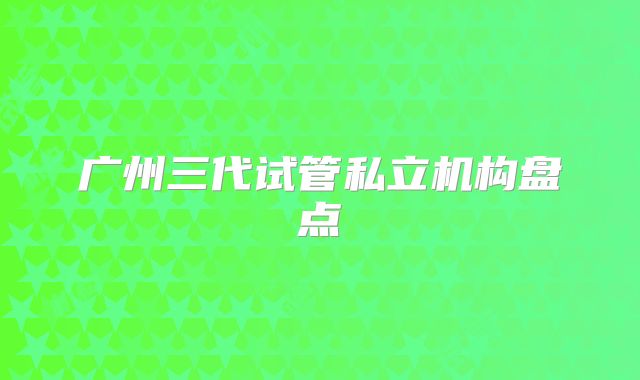 广州三代试管私立机构盘点