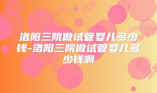 洛阳三院做试管婴儿多少钱-洛阳三院做试管婴儿多少钱啊