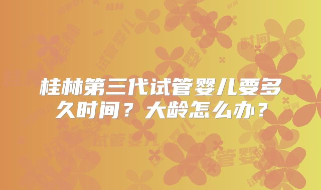 桂林第三代试管婴儿要多久时间？大龄怎么办？