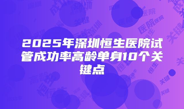 2025年深圳恒生医院试管成功率高龄单身10个关键点