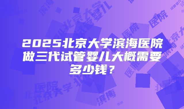 2025北京大学滨海医院做三代试管婴儿大概需要多少钱?