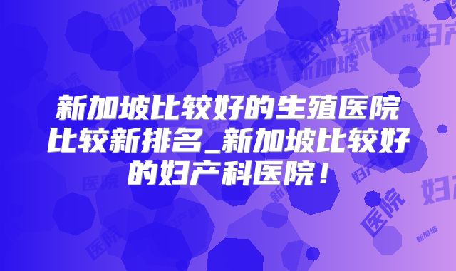 新加坡比较好的生殖医院比较新排名_新加坡比较好的妇产科医院!