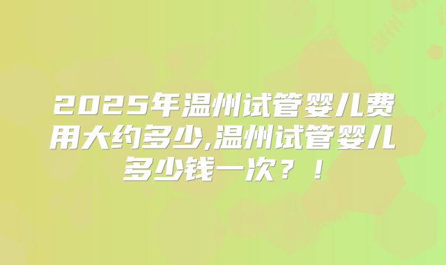 2025年温州试管婴儿费用大约多少,温州试管婴儿多少钱一次？！