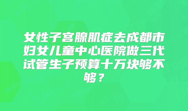 女性子宫腺肌症去成都市妇女儿童中心医院做三代试管生子预算十万块够不够?