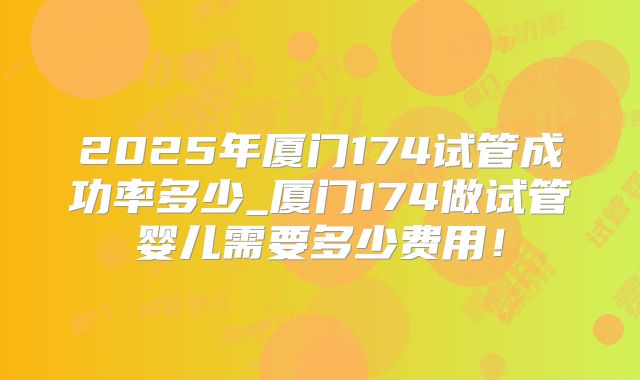 2025年厦门174试管成功率多少_厦门174做试管婴儿需要多少费用!