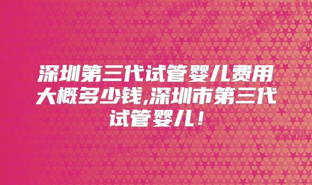 深圳第三代试管婴儿费用大概多少钱,深圳市第三代试管婴儿!