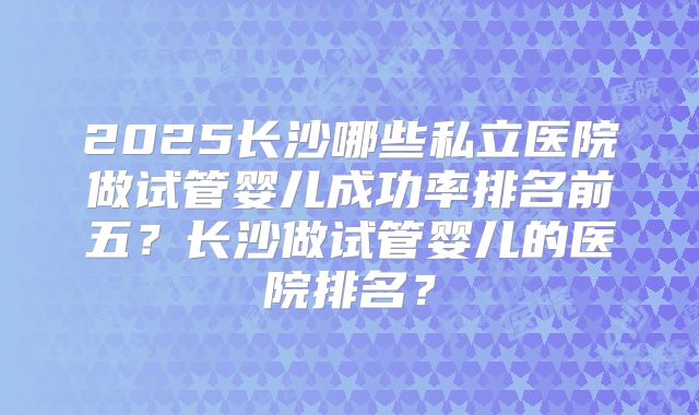 2025长沙哪些私立医院做试管婴儿成功率排名前五？长沙做试管婴儿的医院排名？