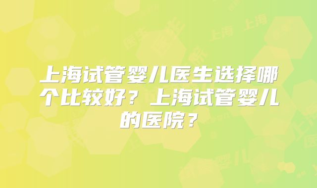 上海试管婴儿医生选择哪个比较好?上海试管婴儿的医院?