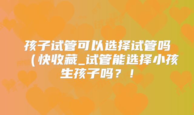 孩子试管可以选择试管吗(快收藏_试管能选择小孩生孩子吗?!