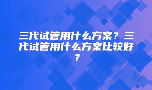 三代试管用什么方案?三代试管用什么方案比较好?