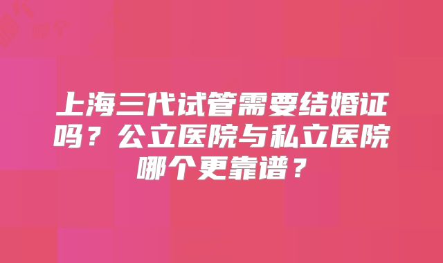 上海三代试管需要结婚证吗？公立医院与私立医院哪个更靠谱？