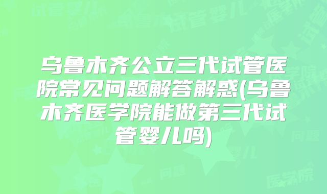 乌鲁木齐公立三代试管医院常见问题解答解惑(乌鲁木齐医学院能做第三代试管婴儿吗)