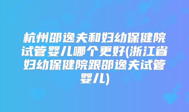 杭州邵逸夫和妇幼保健院试管婴儿哪个更好(浙江省妇幼保健院跟邵逸夫试管婴儿)
