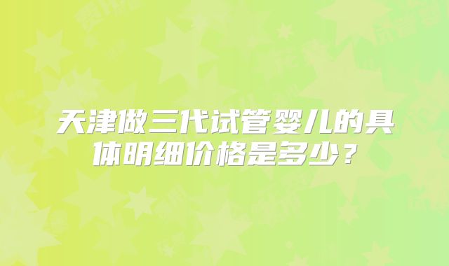 天津做三代试管婴儿的具体明细价格是多少？