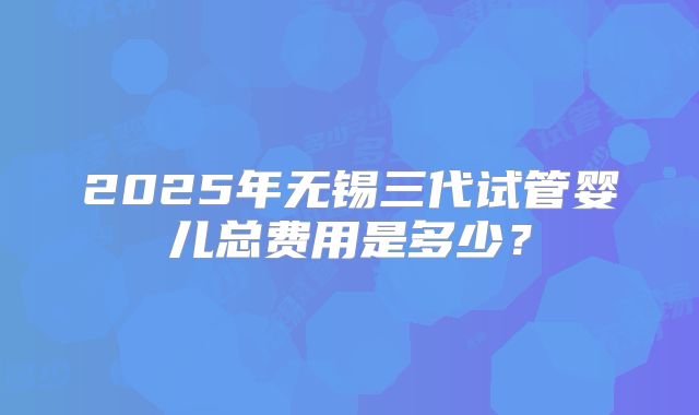 2025年无锡三代试管婴儿总费用是多少？