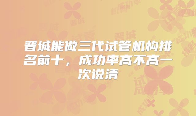 晋城能做三代试管机构排名前十,成功率高不高一次说清