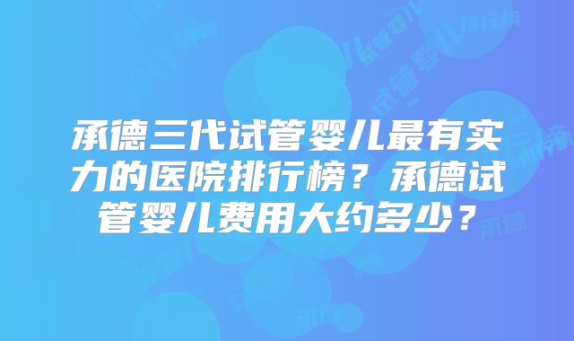 承德三代试管婴儿最有实力的医院排行榜?承德试管婴儿费用大约多少?