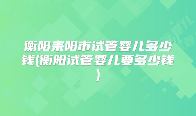 衡阳耒阳市试管婴儿多少钱(衡阳试管婴儿要多少钱)