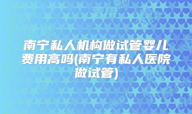 南宁私人机构做试管婴儿费用高吗(南宁有私人医院做试管)