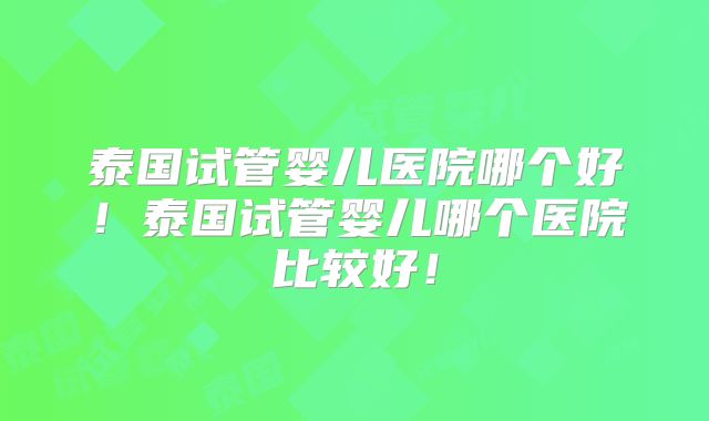 泰国试管婴儿医院哪个好!泰国试管婴儿哪个医院比较好!