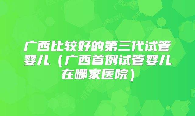 广西比较好的第三代试管婴儿（广西首例试管婴儿在哪家医院）