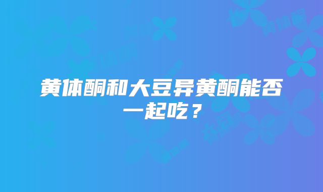 黄体酮和大豆异黄酮能否一起吃？